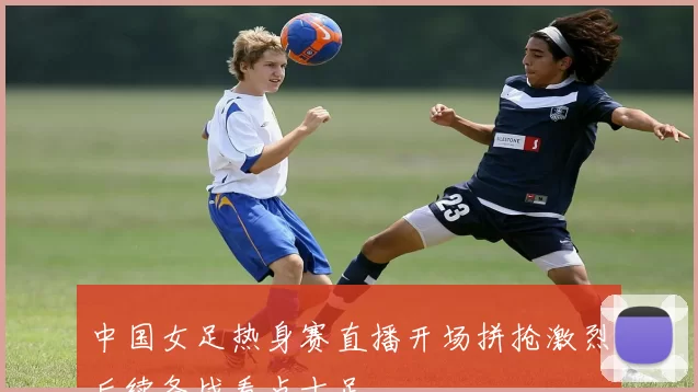 中国女足热身赛直播开场拼抢激烈后续备战看点十足