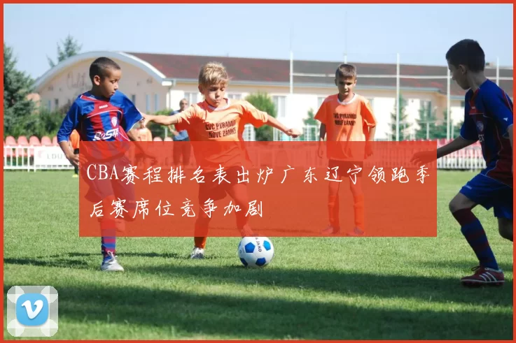 CBA赛程排名表出炉广东辽宁领跑季后赛席位竞争加剧