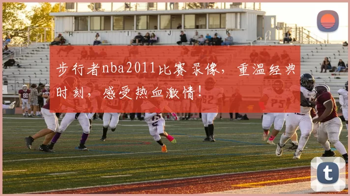 步行者nba2011比赛录像，重温经典时刻，感受热血激情！