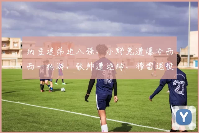 纳豆迷弟进八强，小野兔遭爆冷西西一轮游，张帅遭逆转，穆雷退役