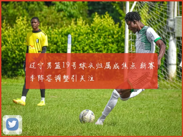 辽宁男篮19号球衣归属成焦点 新赛季阵容调整引关注