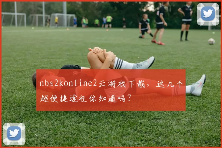 nba2konline2云游戏下载，这几个超便捷途径你知道吗？