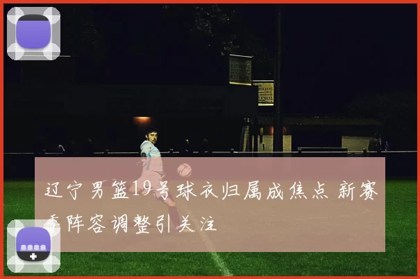 辽宁男篮19号球衣归属成焦点 新赛季阵容调整引关注