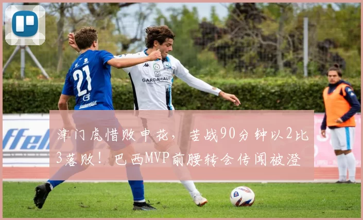 津门虎惜败申花，苦战90分钟以2比3落败！巴西MVP前腰转会传闻被澄清_比赛_海牛队_于根伟