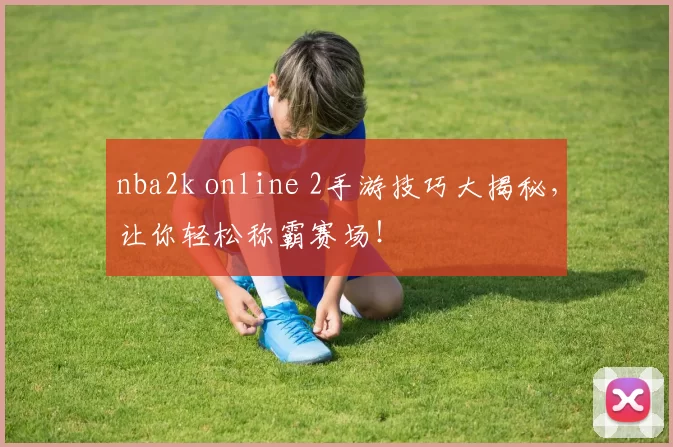 nba2k online 2手游技巧大揭秘，让你轻松称霸赛场！