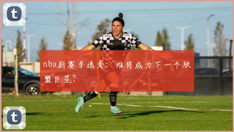 nba新赛季选秀：谁将成为下一个联盟巨星？