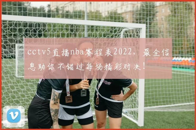 cctv5直播nba赛程表2022，最全信息助你不错过每场精彩对决！