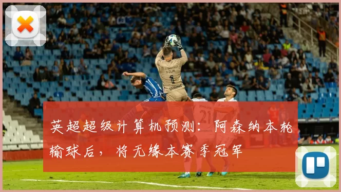 英超超级计算机预测:阿森纳本轮输球后,将无缘本赛季冠军