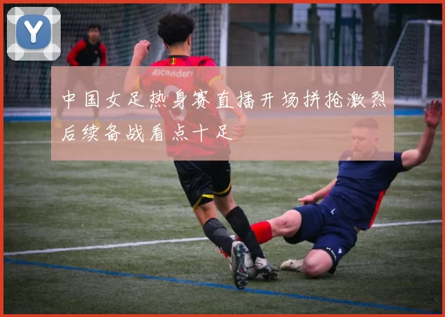 中国女足热身赛直播开场拼抢激烈后续备战看点十足