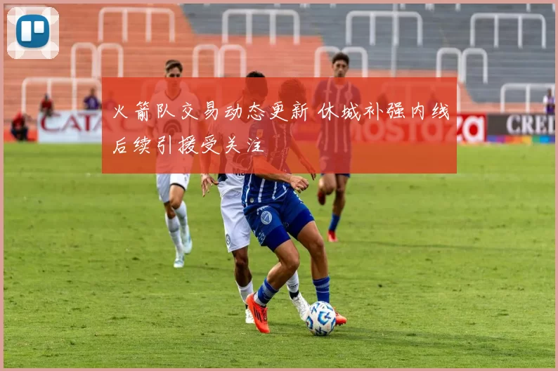 火箭队交易动态更新 休城补强内线后续引援受关注