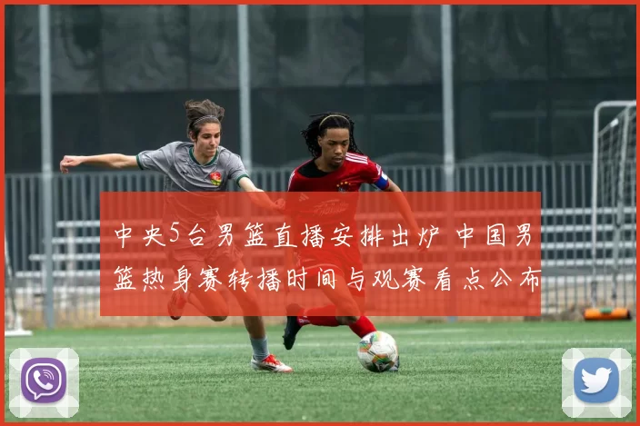 中央5台男篮直播安排出炉 中国男篮热身赛转播时间与观赛看点公布