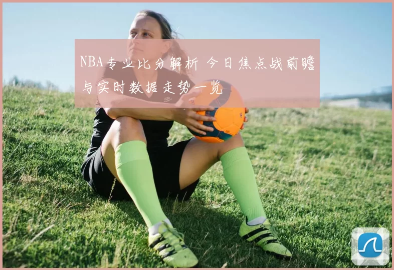 NBA专业比分解析 今日焦点战前瞻与实时数据走势一览