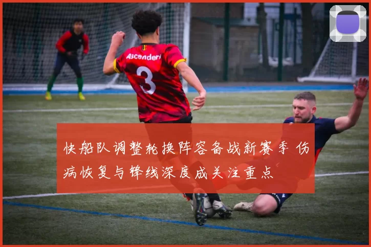 快船队调整轮换阵容备战新赛季 伤病恢复与锋线深度成关注重点