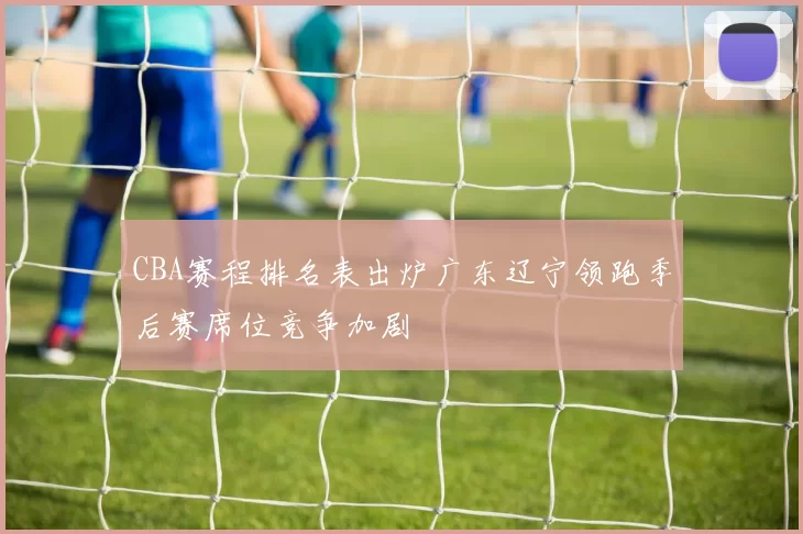 CBA赛程排名表出炉广东辽宁领跑季后赛席位竞争加剧