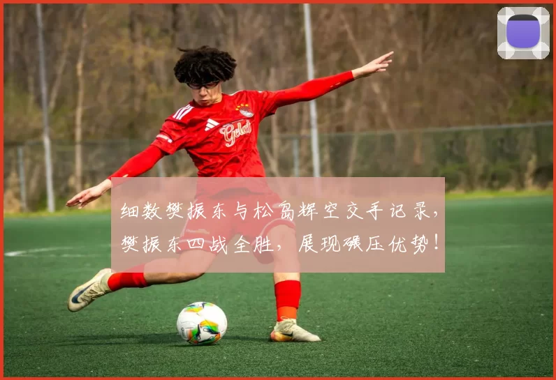 细数樊振东与松岛辉空交手记录，樊振东四战全胜，展现碾压优势！