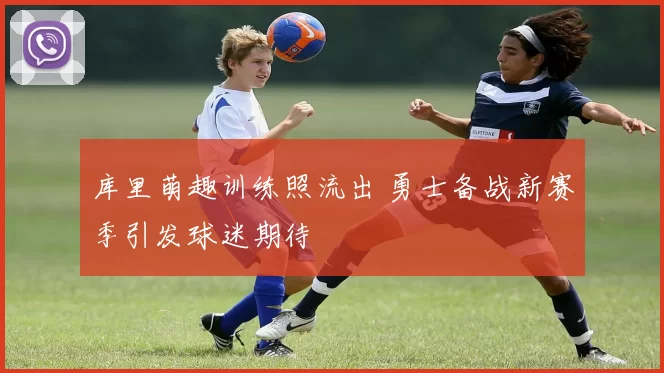 库里萌趣训练照流出 勇士备战新赛季引发球迷期待