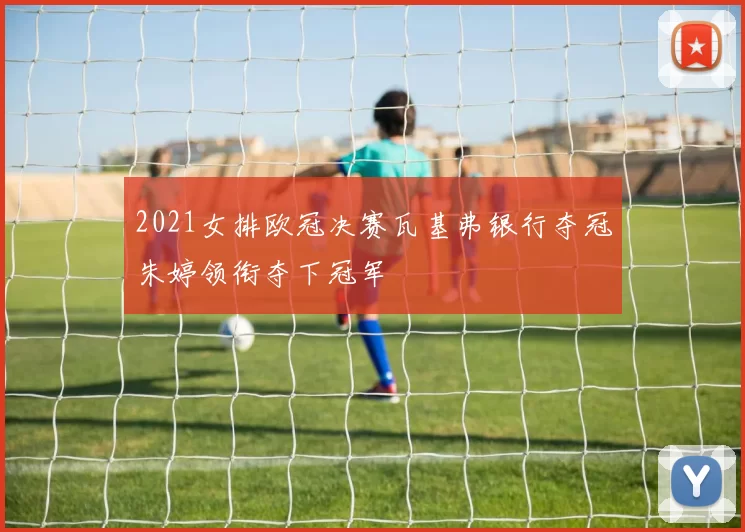 2021女排欧冠决赛瓦基弗银行夺冠朱婷领衔夺下冠军