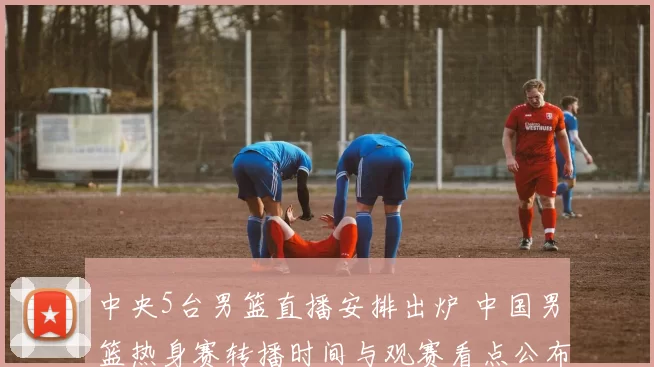 中央5台男篮直播安排出炉 中国男篮热身赛转播时间与观赛看点公布