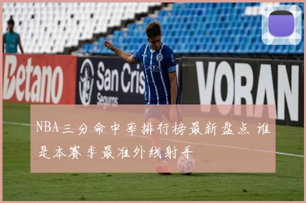 NBA三分命中率排行榜最新盘点 谁是本赛季最准外线射手