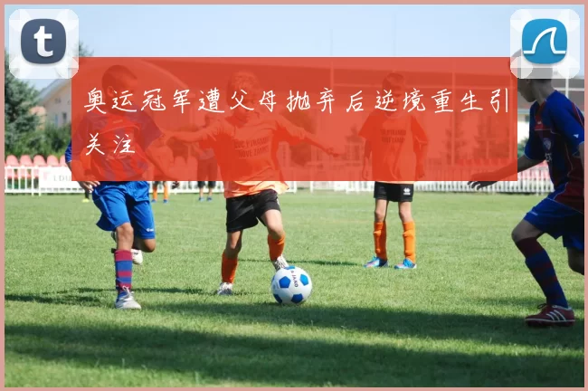 奥运冠军遭父母抛弃后逆境重生引关注