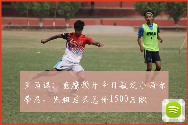 罗马诺：蓝鹰预计今日敲定小马尔蒂尼，先租后买总价1500万欧