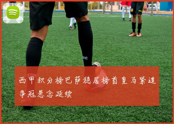 西甲积分榜巴萨稳居榜首皇马紧追争冠悬念延续