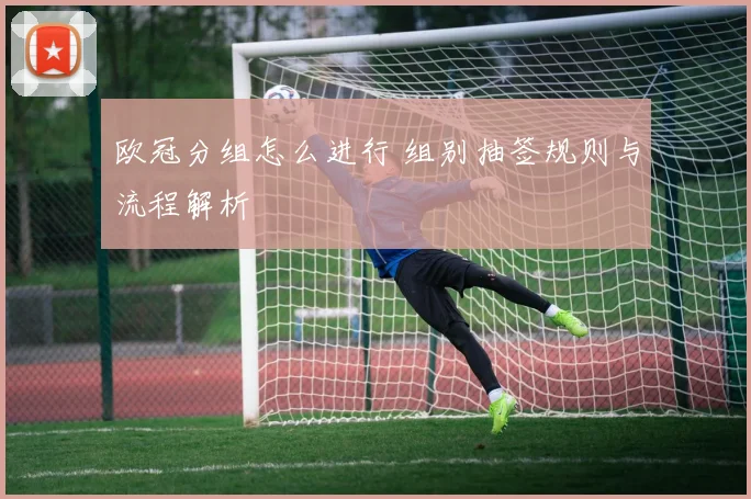 欧冠分组怎么进行 组别抽签规则与流程解析