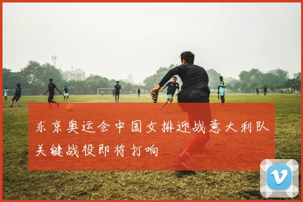 东京奥运会中国女排迎战意大利队关键战役即将打响