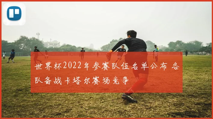 世界杯2022年参赛队伍名单公布 各队备战卡塔尔赛场竞争
