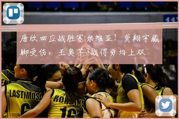 唐欣回应战胜塞尔维亚!龚翔宇崴脚受伤,王奥芊3战得分均上双