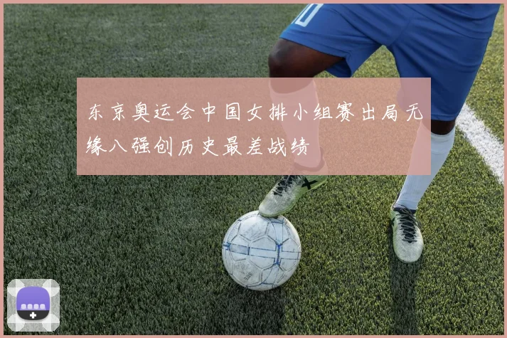 东京奥运会中国女排小组赛出局无缘八强创历史最差战绩